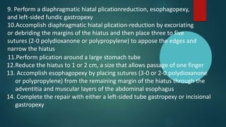 11.Perform plication around a large stomach tube
12.Reduce the hiatus to 1 or 2 cm, a size that allows passage of one finger
13. Accomplish esophagopexy by placing sutures (3-0 or 2-0 polydioxanone
or polypropylene) from the remaining margin of the hiatus through the
adventitia and muscular layers of the abdominal esophagus
14. Complete the repair with either a left-sided tube gastropexy or incisional
gastropexy
9. Perform a diaphragmatic hiatal plicationreduction, esophagopexy,
and left-sided fundic gastropexy
10.Accomplish diaphragmatic hiatal plication-reduction by excoriating
or debriding the margins of the hiatus and then place three to five
sutures (2-0 polydioxanone or polypropylene) to appose the edges and
narrow the hiatus
 
