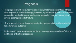 Prognosis
• The prognosis without surgery is good in asymptomatic patients and those
that respond to medical therapy; however, symptomatic patients that do not
respond to medical therapy and are not surgically repaired may develop
severe esophagitis and stricture
• The prognosis is good; however, aspiration pneumonia must be controlled
for a favorable outcome
• Patients with gastroesophageal sphincter incompetence may benefit from
additional antireflux procedures
 