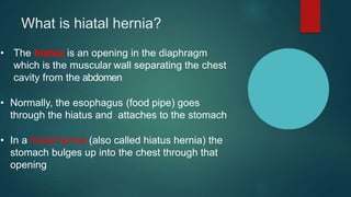 What is hiatal hernia?
• The hiatus is an opening in the diaphragm
which is the muscular wall separating the chest
cavity from the abdomen
• Normally, the esophagus (food pipe) goes
through the hiatus and attaches to the stomach
• In a hiatal hernia (also called hiatus hernia) the
stomach bulges up into the chest through that
opening
 