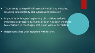  Trauma may damage diaphragmatic nerves and muscles,
resulting in hiatal laxity and subsequent herniation
 In patients with upper respiratory obstruction, reduced
intrathoracic pressure during inspiration has been theorized
to contribute to esophageal reflux and visceral herniation
 Hiatal hernia has been reported with tetanus
 