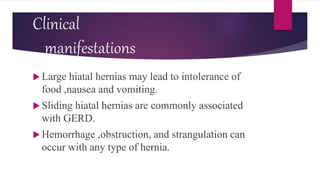 Clinical
manifestations
 Large hiatal hernias may lead to intolerance of
food ,nausea and vomiting.
 Sliding hiatal hernias are commonly associated
with GERD.
 Hemorrhage ,obstruction, and strangulation can
occur with any type of hernia.
 