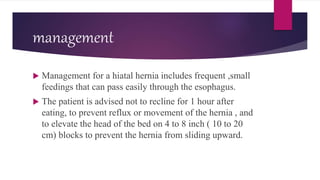management
 Management for a hiatal hernia includes frequent ,small
feedings that can pass easily through the esophagus.
 The patient is advised not to recline for 1 hour after
eating, to prevent reflux or movement of the hernia , and
to elevate the head of the bed on 4 to 8 inch ( 10 to 20
cm) blocks to prevent the hernia from sliding upward.
 