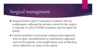 Surgical management
 Surgical hernia repair is indicated in patients who are
symptomatic ,although the primary reason for the surgery
is typically to relieve GERD symptoms and not repair the
hernia.
 Current quidelines recommend a laparoscopic approach ,
with an open transabdominal or transthoracic approach
reserved for patients with complications such as bleeding
,dense adhesions ,or injury to the spleen.
 