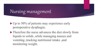 Nursing management
 Up to 50% of patients may experience early
postoperative dysphagia;
 Therefore the nurse advances the diet slowly from
liquids to solids ,while managing nausea and
vomiting ,tracking nutritional intake ,and
monitoring weight.
 