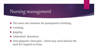 Nursing management
 The nurse also monitors for postoperative belching,
 vomiting,
 gagging,
 Abdominal distention,
 And epigastric chest pain , which may need indicate the
need for surgical revision.
 