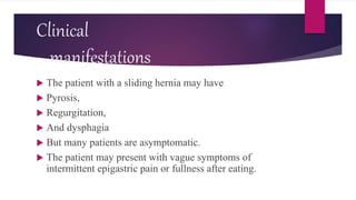 Clinical
manifestations
 The patient with a sliding hernia may have
 Pyrosis,
 Regurgitation,
 And dysphagia
 But many patients are asymptomatic.
 The patient may present with vague symptoms of
intermittent epigastric pain or fullness after eating.
 