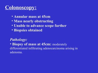 Colonoscopy:
• Annular mass at 45cm
• Mass nearly obstructing
• Unable to advance scope further
• Biopsies obtained
Pathology:
• Biopsy of mass at 45cm: moderately
differentiated infiltrating adenocarcinoma arising in
adenoma.
 