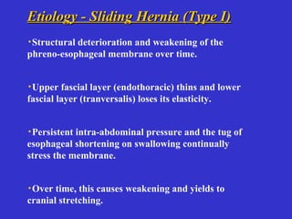 Etiology - Sliding Hernia (Type I)Etiology - Sliding Hernia (Type I)
·Structural deterioration and weakening of the
phreno-esophageal membrane over time.
·Upper fascial layer (endothoracic) thins and lower
fascial layer (tranversalis) loses its elasticity.
·Persistent intra-abdominal pressure and the tug of
esophageal shortening on swallowing continually
stress the membrane.
·Over time, this causes weakening and yields to
cranial stretching.
 