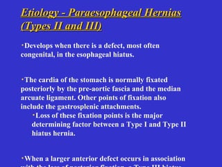 Etiology - Paraesophageal HerniasEtiology - Paraesophageal Hernias
(Types II and III)(Types II and III)
·Develops when there is a defect, most often
congenital, in the esophageal hiatus.
·The cardia of the stomach is normally fixated
posteriorly by the pre-aortic fascia and the median
arcuate ligament. Other points of fixation also
include the gastrosplenic attachments.
·Loss of these fixation points is the major
determining factor between a Type I and Type II
hiatus hernia.
·When a larger anterior defect occurs in association
 
