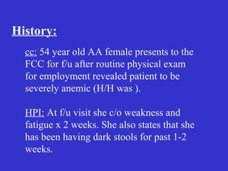History:
cc: 54 year old AA female presents to the
FCC for f/u after routine physical exam
for employment revealed patient to be
severely anemic (H/H was ).
HPI: At f/u visit she c/o weakness and
fatigue x 2 weeks. She also states that she
has been having dark stools for past 1-2
weeks.
 