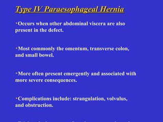 Type IV Paraesophageal HerniaType IV Paraesophageal Hernia
·Occurs when other abdominal viscera are also
present in the defect.
·Most commonly the omentum, transverse colon,
and small bowel.
·More often present emergently and associated with
more severe consequences.
·Complications include: strangulation, volvulus,
and obstruction.
 