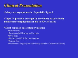 Clinical PresentationClinical Presentation
·Many are asymptomatic. Especially Type I.
·Type IV presents emergently secondary to previously
mentioned complications in up to 50% of cases.
·Most common presenting symtoms:
·Early satiety
·Post-prandial bloating and/or pain
·Dysphagia
·Heartburn (GE Reflux symptoms)
·Weight loss
·Weakness / fatigue (Iron deficiency anemia - Cameron’s Ulcers)
 
