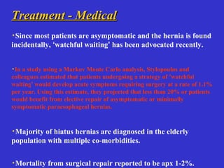 Treatment - MedicalTreatment - Medical
·Since most patients are asymptomatic and the hernia is found
incidentally, ‘watchful waiting’ has been advocated recently.
·In a study using a Markov Monte Carlo analysis, Stylopoulos and
colleagues estimated that patients undergoing a strategy of ‘watchful
waiting’ would develop acute symptoms requiring surgery at a rate of 1.1%
per year. Using this estimate, they projected that less than 20% or patients
would benefit from elective repair of asymptomatic or minimally
symptomatic paraesophageal hernias.
·Majority of hiatus hernias are diagnosed in the elderly
population with multiple co-morbidities.
·Mortality from surgical repair reported to be apx 1-2%.
 