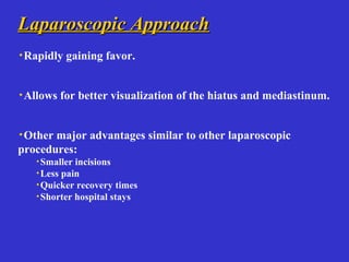 Laparoscopic ApproachLaparoscopic Approach
·Rapidly gaining favor.
·Allows for better visualization of the hiatus and mediastinum.
·Other major advantages similar to other laparoscopic
procedures:
·Smaller incisions
·Less pain
·Quicker recovery times
·Shorter hospital stays
 