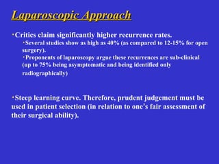 Laparoscopic ApproachLaparoscopic Approach
·Critics claim significantly higher recurrence rates.
·Several studies show as high as 40% (as compared to 12-15% for open
surgery).
·Proponents of laparoscopy argue these recurrences are sub-clinical
(up to 75% being asymptomatic and being identified only
radiographically)
·Steep learning curve. Therefore, prudent judgement must be
used in patient selection (in relation to one’s fair assessment of
their surgical ability).
 