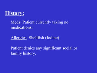 History:
Meds: Patient currently taking no
medications.
Allergies: Shellfish (Iodine)
Patient denies any significant social or
family history.
 
