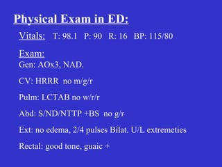 Physical Exam in ED:
Vitals: T: 98.1 P: 90 R: 16 BP: 115/80
Exam:
Gen: AOx3, NAD.
CV: HRRR no m/g/r
Pulm: LCTAB no w/r/r
Abd: S/ND/NTTP +BS no g/r
Ext: no edema, 2/4 pulses Bilat. U/L extremeties
Rectal: good tone, guaic +
 
