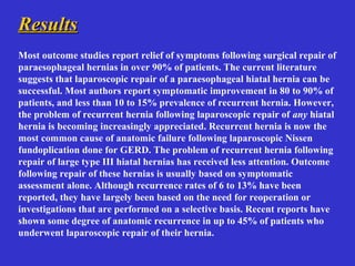 ResultsResults
Most outcome studies report relief of symptoms following surgical repair of
paraesophageal hernias in over 90% of patients. The current literature
suggests that laparoscopic repair of a paraesophageal hiatal hernia can be
successful. Most authors report symptomatic improvement in 80 to 90% of
patients, and less than 10 to 15% prevalence of recurrent hernia. However,
the problem of recurrent hernia following laparoscopic repair of any hiatal
hernia is becoming increasingly appreciated. Recurrent hernia is now the
most common cause of anatomic failure following laparoscopic Nissen
fundoplication done for GERD. The problem of recurrent hernia following
repair of large type III hiatal hernias has received less attention. Outcome
following repair of these hernias is usually based on symptomatic
assessment alone. Although recurrence rates of 6 to 13% have been
reported, they have largely been based on the need for reoperation or
investigations that are performed on a selective basis. Recent reports have
shown some degree of anatomic recurrence in up to 45% of patients who
underwent laparoscopic repair of their hernia.
 