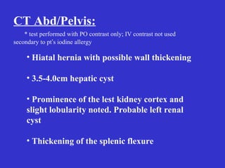 CT Abd/Pelvis:
* test performed with PO contrast only; IV contrast not used
secondary to pt’s iodine allergy
• Hiatal hernia with possible wall thickening
• 3.5-4.0cm hepatic cyst
• Prominence of the lest kidney cortex and
slight lobularity noted. Probable left renal
cyst
• Thickening of the splenic flexure
 