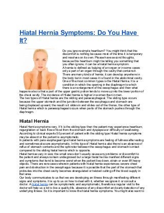 Hiatal Hernia Symptoms: Do You Have
It?
Do you ignore simple heartburn? You might think that this
discomfort is nothing because most of the time it is temporary
and resolves on its own. Please have second thoughts,
because this heartburn might be telling you something that
you often ignore, it can be a hiatal hernia symptom.
A hernia is defined as bulging of an organ or in some cases
only a part of an organ through the cavity that contains it.
There are many kinds of hernia; it can develop anywhere in
the body but in most cases it is found in the abdominal cavity.
One of the most common types is the Hiatal Hernia. It is a
condition in which the opening in the diaphragm to which
there is an enlargement of the oesophagus and then what
happens also is that a part of the upper gastric potion tends to move up into the lower portion of
the chest cavity. The incidence of Hiatal hernia is higher in women than in men.
The two types of Hiatal hernia are the sliding and paraesophageal. The sliding type occurs
because the upper stomach and the junction between the esophagus and stomach are
being displaced upward, the result is it slides in and slides out of the thorax, the other type of
Hiatal hernia which is paraesophageal occurs when parts of the stomach pushes through the
diaphragm.
Hiatal Hernia
Hiatal Hernia symptoms vary. If it is the sliding type then the patient may experience heartburn,
regurgitation or back flow of food from the stomach and dyspepsia or difficulty of swallowing.
According to clinical experts 50 percent of patient with the sliding type Hiatal hernia symptoms
may be absent or the patient is asymptomatic.
In patients with para esophageal type hiatal hernia symptoms are feeling of fullness after eating
and sometimes also are asymptomatic. In this type of Hiatal hernia also there is an absence of
reflux of stomach contents and the sphincter between the oesophagus and stomach is intact
compared to the sliding hiatal hernia which is opposite.
Hiatal hernias vary in size; the small ones don’t usually cause any problems or discomfort to
the patient and always remain undiagnosed but a large hiatal hernia manifest different signs
and symptoms that tend to become worst when the patient lies down, strain or even lift heavy
objects. There are rare cases wherein patients with hiatal hernia experiences severe chest
pain and obstruction in the oesophagus because it is possible that the part of the stomach that
protrudes into the chest cavity becomes strangulated or twisted cutting off the blood supply in
that area.
Our body communicates to us that we are developing an illness through manifesting different
signs and symptoms. It is up to us on how to deal with it, whether we ignore it or consult a
doctor. A hiatal hernia can be symptomatic and asymptomatic, therefore a regular visit to the
doctor will help us a lot to live a quality life, absence of any discomfort and early detection of any
underlying illness. So it is important to know the hiatal hernia symptoms. You might also want to
 