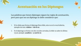 Acentuación en los Diptongos
Las palabras que tienen diptongos siguen las reglas de acentuación,
pero para que sea un diptongo se debe considerar que:
1. Si la silaba que forma el diptongo lleva tilde, esta va en la vocal abierta,
ejemplo de esto: viático – viá-ti-co
2. Si el diptongo se forma con dos vocales cerradas, la tilde va sobre la última
vocal, ejemplo: acuífero – a-cuí-fe-ro
 
