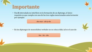 Importante
• Una h intercalada no interfiere en la formación de un diptongo, el único
requisito es que cumpla con una de las tres reglas mencionadas anteriormente
por ejemplo:
• En los diptongos de monosílabos verbales no se coloca tilde, tal es el caso de:
ahu-mar - ahi-ja-do
fue – fui – dio
 