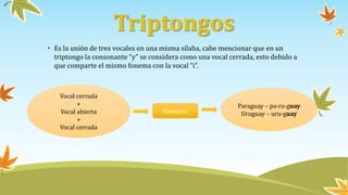 Triptongos
• Es la unión de tres vocales en una misma sílaba, cabe mencionar que en un
triptongo la consonante “y” se considera como una vocal cerrada, esto debido a
que comparte el mismo fonema con la vocal “i”.
Vocal cerrada
+
Vocal abierta
+
Vocal cerrada
Ejemplo:
Paraguay – pa-ra-guay
Uruguay – uru-guay
 