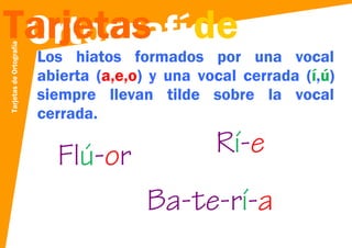 Tarjetas de Ortografía

Tarjetas de
Ortografía

Los hiatos formados por una vocal
abierta (a,e,o) y una vocal cerrada (í,ú)
siempre llevan tilde sobre la vocal
cerrada.

Flú-or

Rí-e
Ba-te-rí-a

 