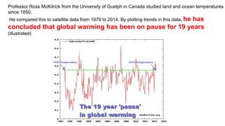 +4
Professor Ross McKitrick from the University of Guelph in Canada studied land and ocean temperatures
since 1850.
He compared this to satellite data from 1979 to 2014. By plotting trends in this data, he has
concluded that global warming has been on pause for 19 years
(illustrated)
 
