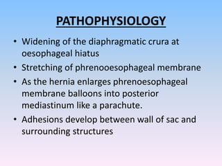 PATHOPHYSIOLOGY
• Widening of the diaphragmatic crura at
oesophageal hiatus
• Stretching of phrenooesophageal membrane
• As the hernia enlarges phrenoesophageal
membrane balloons into posterior
mediastinum like a parachute.
• Adhesions develop between wall of sac and
surrounding structures
 