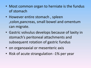 • Most common organ to herniate is the fundus
of stomach
• However entire stomach , spleen
,colon,pancreas, small bowel and omentum
can migrate.
• Gastric volvulus develops because of laxity in
stomach’s peritoneal attachments and
subsequent rotation of gastric fundus
• on organoaxial or mesenteric axis
• Risk of acute strangulation -1% per year
 