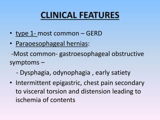 CLINICAL FEATURES
• type 1- most common – GERD
• Paraoesophageal hernias:
-Most common- gastroesophageal obstructive
symptoms –
- Dysphagia, odynophagia , early satiety
• Intermittent epigastric, chest pain secondary
to visceral torsion and distension leading to
ischemia of contents
 