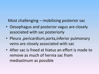 Most challenging – mobilising posterior sac
• Oesophagus and posterior vagus are closely
associated with sac posteriorly
• Pleura ,pericardium,aorta,inferior pulmonary
veins are closely associated with sac
• After sac is freed at hiatus an effort is made to
remove as much of hernia sac from
mediastinum as possible
 