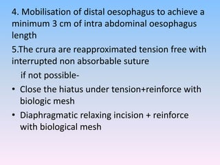 4. Mobilisation of distal oesophagus to achieve a
minimum 3 cm of intra abdominal oesophagus
length
5.The crura are reapproximated tension free with
interrupted non absorbable suture
if not possible-
• Close the hiatus under tension+reinforce with
biologic mesh
• Diaphragmatic relaxing incision + reinforce
with biological mesh
 