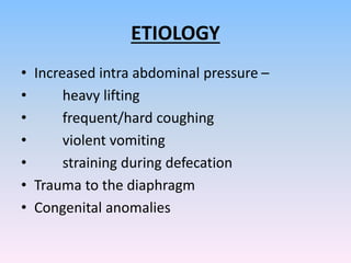 ETIOLOGY
• Increased intra abdominal pressure –
• heavy lifting
• frequent/hard coughing
• violent vomiting
• straining during defecation
• Trauma to the diaphragm
• Congenital anomalies
 