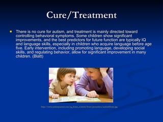 Cure/Treatment There is no cure for autism, and treatment is mainly directed toward controlling behavioral symptoms. Some children show significant improvements, and the best predictors for future function are typically IQ and language skills, especially in children who acquire language before age five. Early intervention, including promoting language, developing social skills, and regulating behavior, allow for significant improvement in many children. (Blatt) http://www.autismjourneys.net/sg_home_content/front/picturebox/autismHome.jpg 