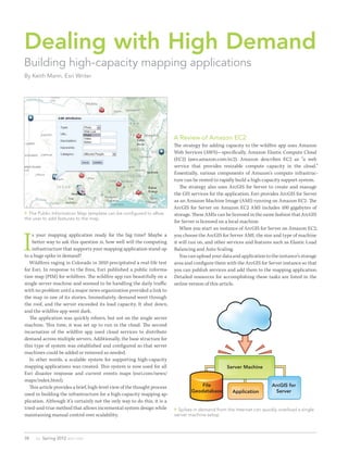 Dealing with High Demand
Building high-capacity mapping applications
By Keith Mann, Esri Writer




                                                                            A Review of Amazon EC2
                                                                            The strategy for adding capacity to the wildfi re app uses Amazon
                                                                            Web Services (AWS)—specifically, Amazon Elastic Compute Cloud
                                                                            (EC2) (aws.amazon.com/ec2). Amazon describes EC2 as “a web
                                                                            service that provides resizable compute capacity in the cloud.”
                                                                            Essentially, various components of Amazon’s compute infrastruc-
                                                                            ture can be rented to rapidly build a high-capacity support system.
                                                                               The strategy also uses ArcGIS for Server to create and manage
                                                                            the GIS services for the application. Esri provides ArcGIS for Server
                                                                            as an Amazon Machine Image (AMI) running on Amazon EC2. The
                                                                            ArcGIS for Server on Amazon EC2 AMI includes 100 gigabytes of
 The Public Information Map template can be configured to allow            storage. These AMIs can be licensed in the same fashion that ArcGIS
the user to add features to the map.
                                                                            for Server is licensed on a local machine.
                                                                               When you start an instance of ArcGIS for Server on Amazon EC2,


I
    s your mapping application ready for the big time? Maybe a              you choose the ArcGIS for Server AMI, the size and type of machine
    better way to ask this question is, how well will the computing         it will run on, and other services and features such as Elastic Load
    infrastructure that supports your mapping application stand up          Balancing and Auto Scaling.
to a huge spike in demand?                                                     You can upload your data and application to the instance’s storage
   Wildfi res raging in Colorado in 2010 precipitated a real-life test      area and configure them with the ArcGIS for Server instance so that
for Esri. In response to the fi res, Esri published a public informa-       you can publish services and add them to the mapping application.
tion map (PIM) for wildfi res. The wildfi re app ran beautifully on a       Detailed resources for accomplishing these tasks are listed in the
single server machine and seemed to be handling the daily traffic           online version of this article.
with no problem until a major news organization provided a link to
the map in one of its stories. Immediately, demand went through
the roof, and the server exceeded its load capacity. It shut down,
and the wildfi re app went dark.
   The application was quickly reborn, but not on the single server
machine. Th is time, it was set up to run in the cloud. The second
incarnation of the wildfi re app used cloud services to distribute
demand across multiple servers. Additionally, the base structure for
this type of system was established and configured so that server
machines could be added or removed as needed.
   In other words, a scalable system for supporting high-capacity
mapping applications was created. Th is system is now used for all                                   Server Machine
Esri disaster response and current events maps (esri.com/news/
maps/index.html).
   Th is article provides a brief, high-level view of the thought process               File                              ArcGIS for
                                                                                    Geodatabase         Application         Server
used in building the infrastructure for a high-capacity mapping ap-
plication. Although it’s certainly not the only way to do this, it is a
tried-and-true method that allows incremental system design while            Spikes in demand from the Internet can quickly overload a single
maintaining manual control over scalability.                                server machine setup.




38   au Spring 2012 esri.com
 
