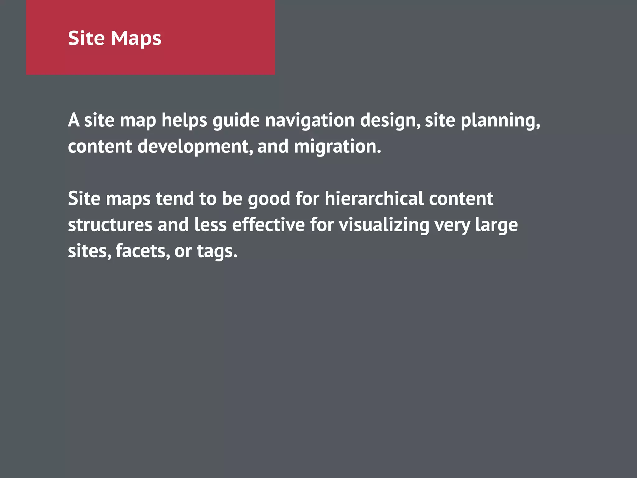 Site Maps
A site map helps guide navigation design, site planning,
content development, and migration.
!
Site maps tend to be good for hierarchical content
structures and less effective for visualizing very large
sites, facets, or tags.
 