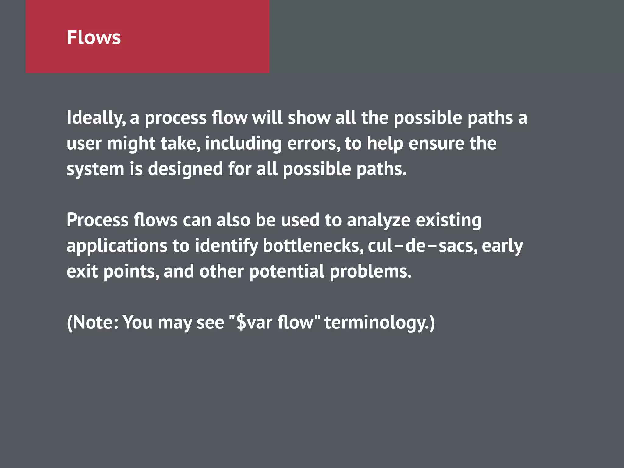 Flows
Ideally, a process ﬂow will show all the possible paths a
user might take, including errors, to help ensure the
system is designed for all possible paths.
!
Process ﬂows can also be used to analyze existing
applications to identify bottlenecks, cul–de–sacs, early
exit points, and other potential problems.
!
(Note: You may see "$var ﬂow" terminology.)
 
