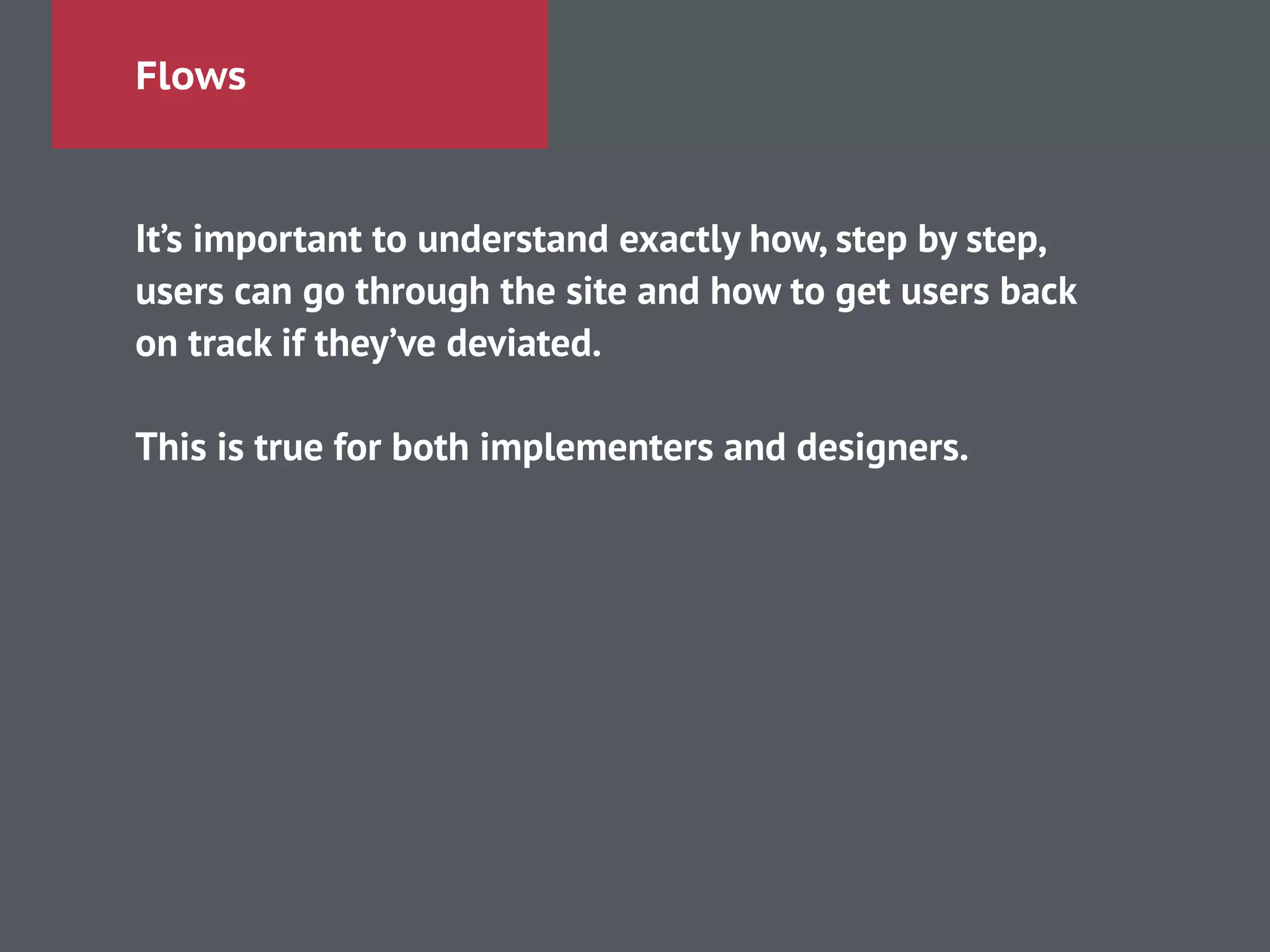 Flows
It’s important to understand exactly how, step by step,
users can go through the site and how to get users back
on track if they’ve deviated.
!
This is true for both implementers and designers.
 