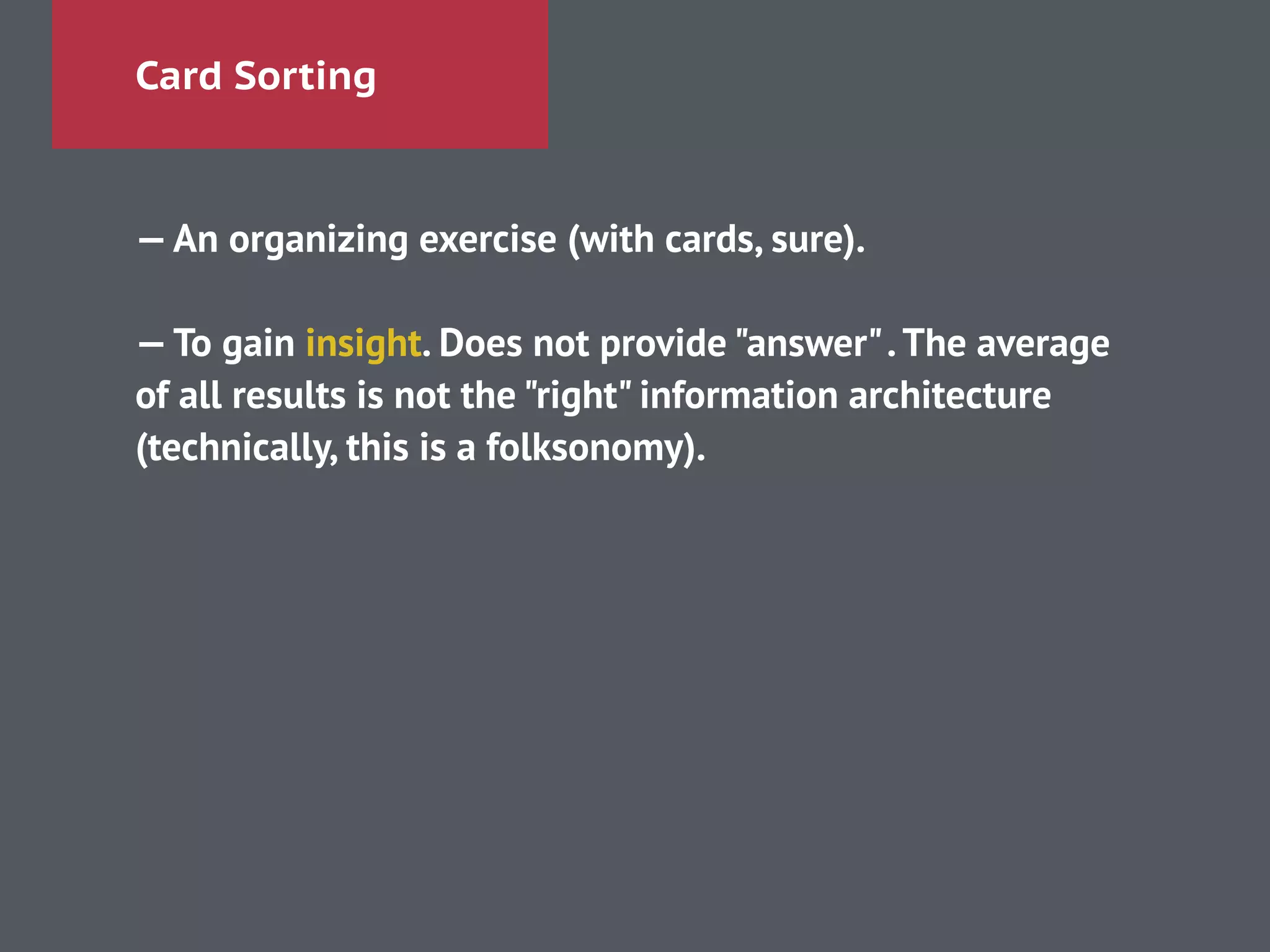 Card Sorting
—An organizing exercise (with cards, sure).
!
—To gain insight. Does not provide "answer".The average
of all results is not the "right" information architecture
(technically, this is a folksonomy).
!
 