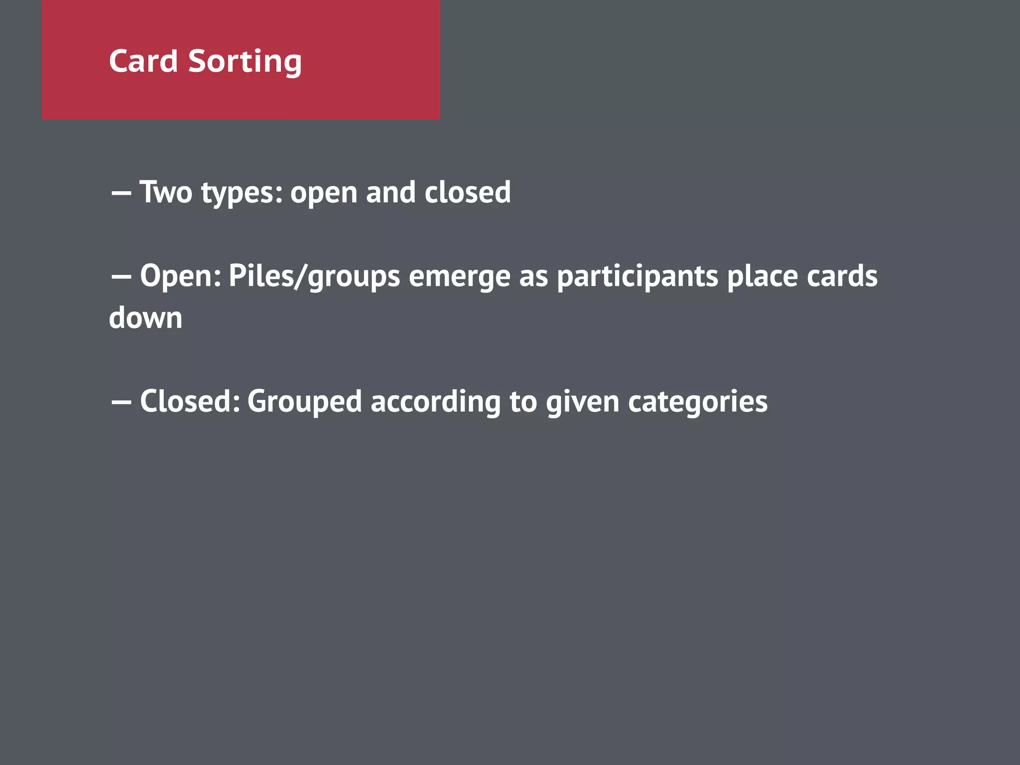 Card Sorting
—Two types: open and closed
!
— Open: Piles/groups emerge as participants place cards
down
!
— Closed: Grouped according to given categories
 