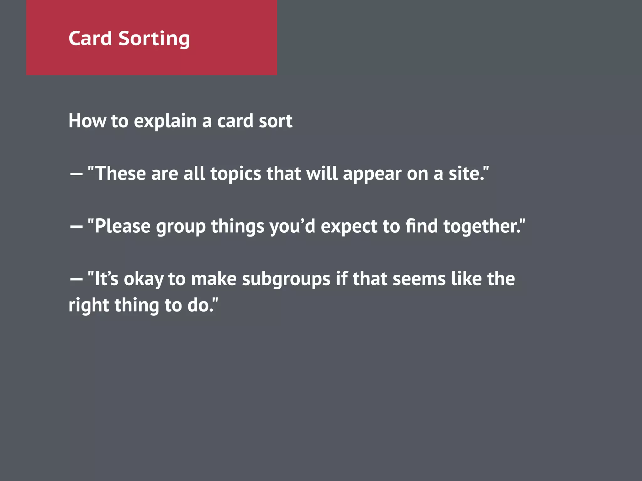 Card Sorting
How to explain a card sort
!
—"These are all topics that will appear on a site."
!
—"Please group things you’d expect to ﬁnd together."
!
—"It’s okay to make subgroups if that seems like the
right thing to do."
!
 