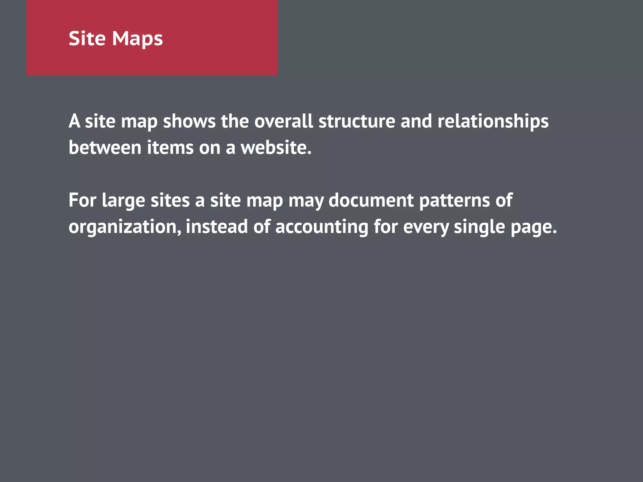 Site Maps
A site map shows the overall structure and relationships
between items on a website.
!
For large sites a site map may document patterns of
organization, instead of accounting for every single page.
!
 