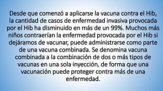 Desde que comenzó a aplicarse la vacuna contra el Hib,
la cantidad de casos de enfermedad invasiva provocada
por el Hib ha disminuido en más de un 99%. Muchos más
niños contraerían la enfermedad provocada por el Hib si
dejáramos de vacunar, puede administrarse como parte
de una vacuna combinada. Se denomina vacuna
combinada a la combinación de dos o más tipos de
vacunas en una sola inyección, de forma que una
vacunación puede proteger contra más de una
enfermedad.
 