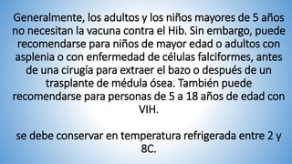 Generalmente, los adultos y los niños mayores de 5 años
no necesitan la vacuna contra el Hib. Sin embargo, puede
recomendarse para niños de mayor edad o adultos con
asplenia o con enfermedad de células falciformes, antes
de una cirugía para extraer el bazo o después de un
trasplante de médula ósea. También puede
recomendarse para personas de 5 a 18 años de edad con
VIH.
se debe conservar en temperatura refrigerada entre 2 y
8C.
 