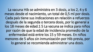 La vacuna Hib se administra en 3 dosis, a los 2, 4 y 6
meses desde el nacimiento, un total de 0,5 ml por dosis.
Cada país tiene sus indicaciones en relación a refuerzos
después de la segunda o tercera dosis, por lo general a
los 18 meses de edad.1 5 La vacuna se indica para niños
por razón de que la edad de incidencia promedio de la
enfermedad está entre los 15 y 59 meses. En niños
menores de 5 años sin inmunización por Hib previa, por
lo general se recomienda administrar una dosis.
 