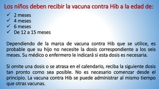 Los niños deben recibir la vacuna contra Hib a la edad de:
 2 meses
 4 meses
 6 meses
 De 12 a 15 meses
Dependiendo de la marca de vacuna contra Hib que se utilice, es
probable que su hijo no necesite la dosis correspondiente a los seis
meses. Su médico o enfermero le indicará si esta dosis es necesaria.
Si omite una dosis o se atrasa en el calendario, reciba la siguiente dosis
tan pronto como sea posible. No es necesario comenzar desde el
principio. La vacuna contra Hib se puede administrar al mismo tiempo
que otras vacunas.
 