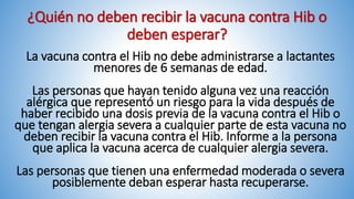 ¿Quién no deben recibir la vacuna contra Hib o
deben esperar?
La vacuna contra el Hib no debe administrarse a lactantes
menores de 6 semanas de edad.
Las personas que hayan tenido alguna vez una reacción
alérgica que representó un riesgo para la vida después de
haber recibido una dosis previa de la vacuna contra el Hib o
que tengan alergia severa a cualquier parte de esta vacuna no
deben recibir la vacuna contra el Hib. Informe a la persona
que aplica la vacuna acerca de cualquier alergia severa.
Las personas que tienen una enfermedad moderada o severa
posiblemente deban esperar hasta recuperarse.
 