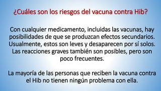 ¿Cuáles son los riesgos del vacuna contra Hib?
Con cualquier medicamento, incluidas las vacunas, hay
posibilidades de que se produzcan efectos secundarios.
Usualmente, estos son leves y desaparecen por sí solos.
Las reacciones graves también son posibles, pero son
poco frecuentes.
La mayoría de las personas que reciben la vacuna contra
el Hib no tienen ningún problema con ella.
 